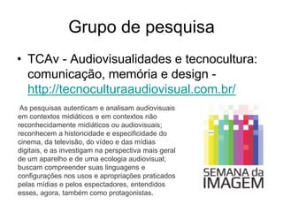 Grupo de pesquisa
• TCAv - Audiovisualidades e tecnocultura:
comunicação, memória e design -
http://tecnoculturaaudiovisual.com.br/
As pesquisas autenticam e analisam audiovisuais
em contextos midiáticos e em contextos não
reconhecidamente midiáticos ou audiovisuais;
reconhecem a historicidade e especificidade do
cinema, da televisão, do vídeo e das mídias
digitais, e as investigam na perspectiva mais geral
de um aparelho e de uma ecologia audiovisual;
buscam compreender suas linguagens e
configurações nos usos e apropriações praticados
pelas mídias e pelos espectadores, entendidos
esses, agora, também como protagonistas.
 