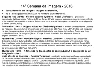 14ª Semana da Imagem - 2016
• Tema: Memória das imagens, Imagens da memória,
• 15 e 18 de agosto das 20 às 22h, no Auditório Bruno Hammes.
Segunda-feira (15/08) – Cinema, estética e política – César Guimarães – professor e
pesquisador da Universidade Federal de Minas Gerais (UFMG) pesquisa as áreas de cinema moderno (ficção
e documentário) e experiência estética. Entre outras obras, é autor de Imagens da memória: entre o legível e
o visível. (UFMG, 1997).
Terça-feira (16/08) – Imagens ruidosas– Giselle Beiguelman – artista e professora Livre-Docente
da Faculdade de Arquitetura e Urbanismo da Universidade de São Paulo (FAU-USP). Dedica-se à pesquisas
na área de preservação da arte digital, do patrimônio imaterial e do design de interface. É autora de livros
como Nomadismos Tecnológicos (Senac, 2011) e Futuros Possíveis: Arte, Museus e Arquivos
Digitais (Peirópolis, 2014).
Quarta-feira (17/08) – Memória Ubíqua – Massimo Canevacci – professor de Antropologia
Cultural e de Arte e Culturas Digitais na Faculdade de Ciências da Comunicação, Universidade de Roma.
Como professor visitante atuou em diversas universidades europeias, americanas e asiáticas. Desde 1984
ensina e faz pesquisa também no Brasil. Atualmente é professor visitante no Instituto de Estudos Avançados
da Universidade de São Paulo (IEA-USP).
Quinta-feira (18/08) – A televisão no Brasil antes de Chateaubriand: a construção de um
imaginário sobre o
meio através da imprensa – Roberto Tietzmann – realizador audiovisual, professor e pesquisador
da Faculdade de comunicação social da Pontifícia Universidade Católica do Rio Grande do Sul (PUCRS).
Coordenador do grupo de pesquisa ViDiCa – Cultura Audiovisual Digital e coordenador adjunto do DaVis,
Projeto de pesquisa interdisciplinar de mineração visual de dados. Suas principais áreas de pesquisa estão
nas fronteiras entre o audiovisual, o design e a tecnologia.
 