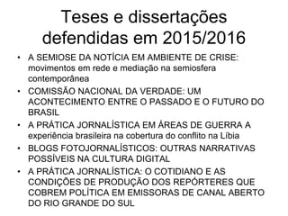 Teses e dissertações
defendidas em 2015/2016
• A SEMIOSE DA NOTÍCIA EM AMBIENTE DE CRISE:
movimentos em rede e mediação na semiosfera
contemporânea
• COMISSÃO NACIONAL DA VERDADE: UM
ACONTECIMENTO ENTRE O PASSADO E O FUTURO DO
BRASIL
• A PRÁTICA JORNALÍSTICA EM ÁREAS DE GUERRA A
experiência brasileira na cobertura do conflito na Líbia
• BLOGS FOTOJORNALÍSTICOS: OUTRAS NARRATIVAS
POSSÍVEIS NA CULTURA DIGITAL
• A PRÁTICA JORNALÍSTICA: O COTIDIANO E AS
CONDIÇÕES DE PRODUÇÃO DOS REPÓRTERES QUE
COBREM POLÍTICA EM EMISSORAS DE CANAL ABERTO
DO RIO GRANDE DO SUL
 