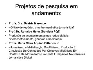 Projetos de pesquisa em
andamento:
• Profa. Dra. Beatriz Marocco
• - O livro de repórter, uma hermenêutica jornalística?
• Prof. Dr. Ronaldo Henn (Bolsista PQ2)
• Produção de acontecimentos nas redes digitais:
ciberacontecimento, gêneros e homofobia.
• Profa. Maria Clara Aquino Bittencourt
• - Jornalismo e Midiatização Do Ativismo: Produção E
Circulação De Conteúdos Por Coletivos Midiáticos Em
Contexto De Movimentos Em Rede E Impactos Na Narrativa
Jornalística Digital
 