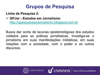 Grupos de Pesquisa
Linha de Pesquisa 2:
 GPJor - Estudos em Jornalismo
http://gpestudosemjornalismo.blogspot.com.br
Busca dar conta de lacunas epistemológicas dos estudos
voltados para as práticas jornalísticas. Investiga-se o
jornalismo em suas manifestações midiáticas, em suas
relações com a sociedade, com o poder e os outros
discursos.
 