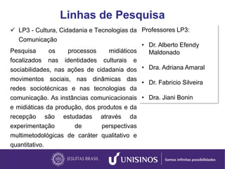 Linhas de Pesquisa
 LP3 - Cultura, Cidadania e Tecnologias da
Comunicação
Pesquisa os processos midiáticos
focalizados nas identidades culturais e
sociabilidades, nas ações de cidadania dos
movimentos sociais, nas dinâmicas das
redes sociotécnicas e nas tecnologias da
comunicação. As instâncias comunicacionais
e midiáticas da produção, dos produtos e da
recepção são estudadas através da
experimentação de perspectivas
multimetodológicas de caráter qualitativo e
quantitativo.
Professores LP3:
• Dr. Alberto Efendy
Maldonado
• Dra. Adriana Amaral
• Dr. Fabricio Silveira
• Dra. Jiani Bonin
 