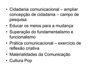 • Cidadania comunicacional – ampliar
concepção de cidadania – campo de
pesquisa
• Educar os meios para a mudança
• Superação do fundamentalismo e
funcionalismo
• Prática comunicacional – exercício de
reflexão criativa
• Materialidades da Comunicação
• Cultura Pop
 