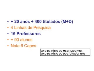• + 20 anos + 400 titulados (M+D)
• 4 Linhas de Pesquisa
• 16 Professores
• + 90 alunos
• Nota 6 Capes
ANO DE INÍCIO DO MESTRADO:1994
ANO DE INÍCIO DO DOUTORADO: 1999
 