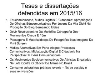 Teses e dissertações
defendidas em 2015/16
• Educomunicação, Mídias Digitais E Cidadania: Apropriações
De Oficinas Educomunicativas Por Jovens Da Vila Diehl Na
Produção Do Blog Semeando Ideias
• Devir Revolucionário Da Multidão: Cartografia Dos
Movimentos Okupa E 15m
• Passagens E Materialidades Do Fotográfico Nas Imagens De
Print Screen
• Mídias Alternativas Em Porto Alegre: Processos
Comunicativos, Midiatização Digital E Cidadania Na
Perspectiva De Seus Comunicadores
• Os Movimentos Sociocomunicativos De Ativistas Engajadas
Na Luta Contra O Câncer De Mama No Brasil
• Consumo cultural nas práticas juvenis – fãs de cosplay e
suas reinvenções
 
