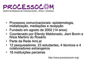 • Processos comunicacionais: epistemologia,
midiatização, mediações e recepção
• Fundado em agosto de 2002 (14 anos)
• Coordenado por Efendy Maldonado, Jiani Bonin e
Nísia Martins do Rosário
• Parte da Rede AmLat
• 12 pesquisadores, 23 estudantes, 4 técnicos e 4
colaboradores estrangeiros
• 18 instituições parceiras
http://www.processocom.org/
 