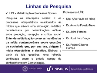 Linhas de Pesquisa
 LP4 - Midiatização e Processos Sociais
Pesquisa as interações sociais e os
processos interpretativos relacionados às
mídias que ativam uma circulação midiática
caracterizada por determinações mútuas
entre produção, recepção e crítica social.
Entende midiatização como as incidências
da mídia contemporânea sobre questões
de sociedade que, por sua vez, dirigem à
mídia expectativas e desafios. Elabora, a
partir de tais questões, uma reflexão
continuada sobre o próprio campo de
conhecimento em Comunicação.
Professores LP4:
• Dra. Ana Paula da Rosa
• Dr. Antonio Fausto Neto
• Dr. Jairo Ferreira
• Dr. José Luiz Braga
• Dr. Pedro Gilberto
Gomes
 