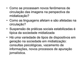 • Como se processam novos fenômenos de
circulação das imagens na perspectiva da
midiatização?
• Como as linguagens afetam e são afetadas na
circulação?
• Suspensão de práticas sociais estabilizadas é
típica da sociedade midiatizada
• Há uma variedade de tipos de dispositivos em
geração na sociedade em midiatização:
consultas psicológicas, vazamento de
informações, novos processos de apuração
jornalística.
 