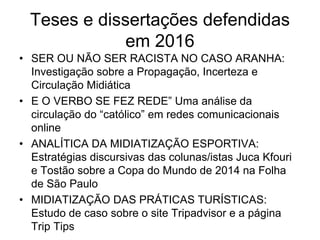 Teses e dissertações defendidas
em 2016
• SER OU NÃO SER RACISTA NO CASO ARANHA:
Investigação sobre a Propagação, Incerteza e
Circulação Midiática
• E O VERBO SE FEZ REDE” Uma análise da
circulação do “católico” em redes comunicacionais
online
• ANALÍTICA DA MIDIATIZAÇÃO ESPORTIVA:
Estratégias discursivas das colunas/istas Juca Kfouri
e Tostão sobre a Copa do Mundo de 2014 na Folha
de São Paulo
• MIDIATIZAÇÃO DAS PRÁTICAS TURÍSTICAS:
Estudo de caso sobre o site Tripadvisor e a página
Trip Tips
 