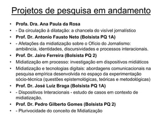 Projetos de pesquisa em andamento
• Profa. Dra. Ana Paula da Rosa
• - Da circulação à dilatação: a chancela do visível jornalístico
• Prof. Dr. Antonio Fausto Neto (Bolsista PQ 1A)
• - Afetações da midiatização sobre o Ofício do Jornalismo:
ambiência, identidades, discursividades e processos interacionais.
• Prof. Dr. Jairo Ferreira (Bolsista PQ 2)
• Midiatização em processo: investigação em dispositivos midiáticos
• Midiatização e tecnologias digitais: abordagens comunicacionais na
pesquisa empírica desenvolvida no espaço da experimentação
sócio-técnica (questões epistemológicas, teóricas e metodológicas)
• Prof. Dr. José Luiz Braga (Bolsista PQ 1A)
• - Dispositivos Interacionais - estudo de casos em contexto de
midiatização.
• Prof. Dr. Pedro Gilberto Gomes (Bolsista PQ 2)
• - Plurivocidade do conceito de Midiatização
 