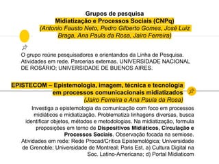 Grupos de pesquisa
Midiatização e Processos Sociais (CNPq)
(Antonio Fausto Neto, Pedro Gilberto Gomes, José Luiz
Braga, Ana Paula da Rosa, Jairo Ferreira)
O grupo reúne pesquisadores e orientandos da Linha de Pesquisa.
Atividades em rede. Parcerias externas. UNIVERSIDADE NACIONAL
DE ROSÁRIO; UNIVERSIDADE DE BUENOS AIRES.
EPISTECOM – Epistemologia, imagem, técnica e tecnologia
em processos comunicacionais midiatizados
(Jairo Ferreira e Ana Paula da Rosa)
Investiga a epistemologia da comunicação com foco em processos
midiáticos e midiatização. Problematiza linhagens diversas, busca
identificar objetos, métodos e metodologias. Na midiatização, formula
proposições em torno de Dispositivos Midiáticos, Circulação e
Processos Sociais. Observação focada na semiose.
Atividades em rede: Rede Procad/Crítica Epistemológica; Universidade
de Grenoble; Universidade de Montreal; Paris Est. a) Cultura Digital na
Soc. Latino-Americana; d) Portal Midiaticom
 