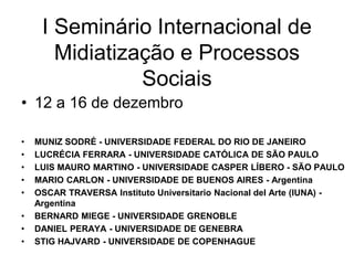I Seminário Internacional de
Midiatização e Processos
Sociais
• 12 a 16 de dezembro
• MUNIZ SODRÉ - UNIVERSIDADE FEDERAL DO RIO DE JANEIRO
• LUCRÉCIA FERRARA - UNIVERSIDADE CATÓLICA DE SÃO PAULO
• LUIS MAURO MARTINO - UNIVERSIDADE CASPER LÍBERO - SÃO PAULO
• MARIO CARLON - UNIVERSIDADE DE BUENOS AIRES - Argentina
• OSCAR TRAVERSA Instituto Universitario Nacional del Arte (IUNA) -
Argentina
• BERNARD MIEGE - UNIVERSIDADE GRENOBLE
• DANIEL PERAYA - UNIVERSIDADE DE GENEBRA
• STIG HAJVARD - UNIVERSIDADE DE COPENHAGUE
 