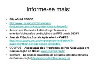 Informe-se mais:
• Site oficial PPGCC:
• http://www.unisinos.br/mestrado-e-
doutorado/comunicacao/presencial/sao-leopoldo
• Acesso aos Currículos Lattes dos professores e
ementas/bibliografias de disciplinas do PPG desde 2009/1
• Área de Ciências Sociais Aplicadas I – CAPES
http://www.capes.gov.br/component/content/article/44-
avaliacao/4662-ciencias-sociais-aplicadas-i
• COMPOS – Associação dos Programas de Pós-Graduação em
Comunicação do Brasil: www.compos.org.br
• Intercom - Sociedade Brasileira de Estudos Interdisciplinares
da Comunicaçãohttp://www.portalintercom.org.br/
 