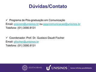 Dúvidas/Contato
 Programa de Pós-graduação em Comunicação
Email: poscom@unisinos.br ou ppgccomunicacao@unisinos.br
Telefone: (51) 3590.8131
 Coordenador: Prof. Dr. Gustavo Daudt Fischer
Email: gfischer@unisinos.br
Telefone: (51) 3590.8131
 