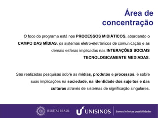 Área de
concentração
O foco do programa está nos PROCESSOS MIDIÁTICOS, abordando o
CAMPO DAS MÍDIAS, os sistemas eletro-eletrônicos de comunicação e as
demais esferas implicadas nas INTERAÇÕES SOCIAIS
TECNOLOGICAMENTE MEDIADAS.
São realizadas pesquisas sobre as mídias, produtos e processos, e sobre
suas implicações na sociedade, na identidade dos sujeitos e das
culturas através de sistemas de significação singulares.
 