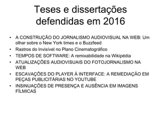Teses e dissertações
defendidas em 2016
• A CONSTRUÇÃO DO JORNALISMO AUDIOVISUAL NA WEB: Um
olhar sobre o New York times e o Buzzfeed
• Rastros do Invisível no Plano Cinematográfico
• TEMPOS DE SOFTWARE: A remixabilidade na Wikipédia
• ATUALIZAÇÕES AUDIOVISUAIS DO FOTOJORNALISMO NA
WEB
• ESCAVAÇÕES DO PLAYER À INTERFACE: A REMEDIAÇÃO EM
PEÇAS PUBLICITÁRIAS NO YOUTUBE
• INSINUAÇÕES DE PRESENÇA E AUSÊNCIA EM IMAGENS
FÍLMICAS
 