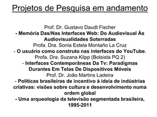 Projetos de Pesquisa em andamento
Prof. Dr. Gustavo Daudt Fischer
- Memória Das/Nas Interfaces Web: Do Audiovisual Às
Audiovisualidades Soterradas
Profa. Dra. Sonia Estela Montaño La Cruz
- O usuário como construto nas interfaces do YouTube.
Profa. Dra. Suzana Kilpp (Bolsista PQ 2)
- Interfaces Contemporâneas Da Tv: Paradigmas
Durantes Em Telas De Dispositivos Móveis
Prof. Dr. João Martins Ladeira
- Políticas brasileiras de incentivo à ideia de indústrias
criativas: visões sobre cultura e desenvolvimento numa
ordem global
- Uma arqueologia da televisão segmentada brasileira,
1995-2011
 