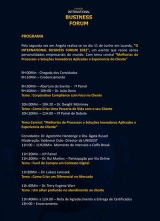PROGRAMA
Pela segunda vez em Angola realiza-se no dia 11 de Junho em Luanda, "O
INTERNATIONAL BUSINESS FORUM 2022", um evento que reúne várias
personalidades empresariais do mundo. Com tema central “Melhorias de
Processos e Soluções Inovadoras Aplicadas a Experiencia do Cliente”
9H:00Min - Chegada dos Convidados
9H:10Min – Credenciamento
9H:30Min – Abertura do Evento - Iº Painel
9H:40Min – 10H:00 – Dr. João Dono
Tema : Corporativo Compliance com Foco no Cliente
10H:00Min – 10H:20 – Dr. Dwight Mckinney
Tema : Como Criar Uma Parceria de Vida com o seu Cliente
10H:20Min – 11H:00 – IIº Painel de Debate
Tema Central: “Melhorias de Processos e Soluções Inovadoras Aplicadas a
Experiencia do Cliente”
Convidados: Dr. Agostinho Handenge e Dra. Ágata Russel
Moderação: Valdemar Dulo- Director da UNIIGEST
11H:00 – 11H20Min- Momento de Intervalo e Coffe Break
11H:20Min – IIIº Painel
11H:20Min – Dr. Rui Martins – Participação por Via Online
Tema : Funil de Compra em Contexto Digital
11H20Min – Dr. Lukasz Jaroszek
Tema : Como Criar um Diferencial no Mercado
11h.40Min – Dr. Terry Eugene Warr
Tema : Um olhar profundo no atendimento ao cliente
11H:40Min a 12H:00 – Nota de Agradecimento e Entrega de Certificados
13H:00 – Encerramento.
 