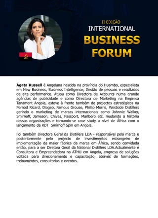 Ágata Russell é Angolana nascida na província do Huambo, especialista
em New Business, Business Intelligence, Gestão de pessoas e resultados
de alta performance. Atuou como Directora de Accounts numa grande
agências de publicidade e como Directora de Marketing na Empresa
Tanamont Angola, esteve à frente também de projectos estratégicos na
Pernod Ricard, Diageo, Famous Grouse, Phillip Morris, Westside Distillers
gerindo o marketing de marcas internacionais como Johnnie Walker,
Smirnoff, Jameson, Chivas, Passport, Marlboro etc. mudando a história
dessas organizações e tornando-se case study a nível de África com o
lançamento da RDT Smirnoff Spin em Angola.
Foi também Directora Geral da Distillers LDA - responsável pela marca e
posteriormente pelo projecto de investimentos estrangeiro de
implementação da maior fábrica da marca em África, sendo convidada
então, para a ser Diretora Geral da National Distillers LDA.Actualmente é
Consultora e Empreendedora na ATHU em Angola, empresa de soluções
voltada para direcionamento e capacitação, através de formações,
treinamentos, consultorias e eventos.
 
