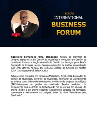 Agostinho Fernandes Pintal Handenge. Natural da província do
Cunene, especialista em Gestão da Qualidade e consultor em Gestão da
qualidade. Exerceu a função de chefe de Divisão dos Serviços geral TAAG-
Sociedade da Aviação Ligeira. Exerceu as funções de Auditor da qualidade
ISO-TAAG LINHAS AEREAS DE ANGOLA.Exerceu as funções de Auditor
IOSA (Iata Operational Safety Audit).
Actuou como consultor nas empresas Malgelson, Airjet, GBN. Formador de
gestão da Qualidade, Controlo de Qualidade. Formador de Atendimento
ao Cliente como Diferencial competitivo. Professor de projecto tecnológico
(PAP)Palestrante de gestão da qualidade. Realiza workshop de
treinamento para a defesa de trabalhos de fim de cursos dos alunos do
ensino médio e do ensino superior. Actualmente colabora na formação,
consultoria e treinamento na Uniigest. Autor do livro “Triunfando pela
Qualidade”.
 