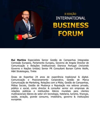 Rui Martins Especialista Senior Gestão de Campanhas Integradas
Comissão Europeia, Parlamento Europeu, Governo de Angola Director de
Comunicação e Relações Institucionais Dianova Portugal (incluindo
Governo e Nações Unidas) Senior PR Consultant Burson Cohne Wolfe,
H&K Stratetegies, Tinkle
Áreas de Expertise 24 anos de experiência tradicional & digital.
Comunicação e Posicionamento Corporativo, Gestão de Marca
Comunicação de Marketing, Relações com a Mídia, Gestão de Campanhas,
Mídias Sociais, Gestão de Mudança e Reputação nos setores privado,
público e social, como director & consultor senior em empresas de
relações públicas e instituições líderes mundiais para clientes
multinacionais líderes do setor em tecnologia, hotelaria, turismo, finanças,
saúde, aviação, grande consumo, imobiliário, governo & instituições
europeias.
 