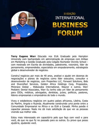 Terry Eugene Warr Educado nos EUA Graduado pela Hampton
University com bacharelado em administração de empresas com ênfase
em Marketing e Gestão Graduado pela Colgate Rochester Divinity School -
com mestrado em Escrita de divindades, palestrante, visionário, líder de
pensamento, empreendedor, especialista em empoderamento, estrategista
global e desenvolvedor de negócios.
Construí negócios por mais de 40 anos, analisei e ajudei em dezenas de
negociações e planos de negócios como líder executivo, consultor e
desenvolvedor de negócios, com Properties LLC, Forward Solutions, Bids
and Diversified Services, Golden Africa Holdings Corp, Propesolos,
Mineraco Global , Wakawaka International, Waycor e outros. Warr
Pediatric Dental Associates, Warr Eu tenho sido um líder de pensamento
para CEOs, médicos, advogados, dentistas, juízes, políticos, pastores,
líderes empresariais e empresários de todo o mundo.
Viveu e estabeleceu negócios em quatro países africanos, Libéria, Costa
do Marfim, Angola e Ruanda. Atualmente construindo uma ponte entre a
Comunidade Empresarial na África e os EUA e Canadá. Minha paixão é
capacitar pessoas. Nada me dá mais satisfação do que ver as pessoas
vivendo sua melhor vida.
Estou mais interessado em capacitá-lo pelo que faço com você e para
você, do que no que fiz no passado para os outros. Eu provo que posso
ajudá-lo, ajudando você.
 