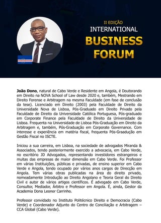 João Dono, natural de Cabo Verde e Residente em Angola, é Doutorando
em Direito na NOVA School of Law desde 2020 e, também, Mestrando em
Direito Forense e Arbitragem na mesma Faculdade (em fase de conclusão
da tese). Licenciado em Direito (2003) pela Faculdade de Direito da
Universidade Nova de Lisboa, Pós-Graduado em Direito Privado pela
Faculdade de Direito da Universidade Católica Portuguesa, Pós-graduado
em Corporate Finance pela Faculdade de Direito da Universidade de
Lisboa. Frequenta na Universidade de Lisboa Pós-Graduação em Direito da
Arbitragem e, também, Pós-Graduação em Corporate Governance. Com
interesse e experiência em matéria fiscal, frequenta Pós-Graadução em
Gestão Fiscal no ISCTE.
Iniciou a sua carreira, em Lisboa, na sociedade de advogados Miranda &
Associados, tendo posteriormente exercido a advocacia, em Cabo Verde,
no escritório JD Advogados, representando investidores estrangeiros e
muitas das empresas de maior dimensão em Cabo Verde. Foi Professor
em várias Instituições, públicas e privadas, de ensino superior em Cabo
Verde e Angola, tendo ocupado por vários anos cargos de Direcção em
Angola. Tem várias obras publicadas na área do direito privado,
nomeadamente Introdução ao Direito Angolano e Teoria Geral do Direito
Civil e autor de vários artigos científicos. É advogado em Cabo Verde,
Consultor, Mediador, Árbitro e Professor em Angola. É, ainda, Gestor da
Academia Dona Leonor Carrinho.
Professor convidado no Instituto Politécnico Direito e Democracia (Cabo
Verde) e Coordenador Adjunto do Centro de Conciliação e Arbitragem –
CCA Global (Cabo Verde).
 