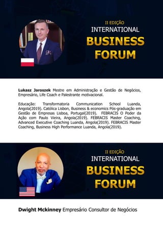 Lukasz Jaroszek Mestre em Administração e Gestão de Negócios,
Empresário, Life Coach e Palestrante motivacional.
Educação: Transformatoria Communication School Luanda,
Angola(2019). Católica Lisbon, Business & economics Pós-graduação em
Gestão de Empresas Lisboa, Portugal(2019). FEBRACIS O Poder da
Ação com Paulo Vieira, Angola(2019). ​FEBRACIS Master Coaching,
Advanced Executive Coaching Luanda, Angola(2019). FEBRACIS Master
Coaching, Business High Performance Luanda, Angola(2019​).
Dwight Mckinney Empresário Consultor de Negócios
 