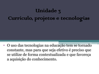 Unidade 3
  Currículo, projetos e tecnologias



• O uso das tecnologias na educação tem se tornado
  constante, mas para que seja efetivo é preciso que
  se utilize de forma contextualizada e que favoreça
  a aquisição do conhecimento.
 