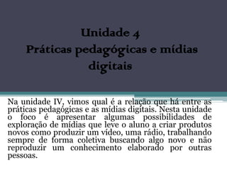 Unidade 4
     Práticas pedagógicas e mídias
                digitais

Na unidade IV, vimos qual é a relação que há entre as
práticas pedagógicas e as mídias digitais. Nesta unidade
o foco é apresentar algumas possibilidades de
exploração de mídias que leve o aluno a criar produtos
novos como produzir um vídeo, uma rádio, trabalhando
sempre de forma coletiva buscando algo novo e não
reproduzir um conhecimento elaborado por outras
pessoas.
 