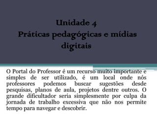Unidade 4
    Práticas pedagógicas e mídias
               digitais

O Portal do Professor é um recurso muito importante e
simples de ser utilizado, é um local onde nós
professores podemos buscar sugestões desde
pesquisas, planos de aula, projetos dentre outros. O
grande dificultador seria simplesmente por culpa da
jornada de trabalho excessiva que não nos permite
tempo para navegar e descobrir.
 