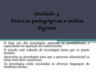 Unidade 4
     Práticas pedagógicas e mídias
                digitais

O bom uso das tecnologias aumenta as possibilidades e
capacidades de aquisição do conhecimento.
O mundo está rodeado de tecnologias basta que se preste
atenção.
Aproveitar as tecnologias para que o processo educacional se
torne mais fácil e prazeroso.
As tecnologias estão associadas às diversas linguagem do
cotidiano escolar.
 