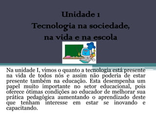 Unidade 1
         Tecnologia na sociedade,
            na vida e na escola


Na unidade I, vimos o quanto a tecnologia está presente
na vida de todos nós e assim não poderia de estar
presente também na educação. Esta desempenha um
papel muito importante no setor educacional, pois
oferece ótimas condições ao educador de melhorar sua
prática pedagógica aumentando o aprendizado deste
que tenham interesse em estar se inovando e
capacitando.
 