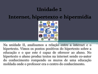 Unidade 2
   Internet, hipertexto e hipermídia



Na unidade II, analisamos a relação entre a internet e o
hipertexto. Vimos os pontos positivos do hipertexto sobre a
educação e o que este é capaz de oferecer ao aluno. No
hipertexto o aluno produz textos na internet sendo co-autor
do conhecimento rompendo os muros de uma educação
moldada onde o professor era o centro do conhecimento.
 