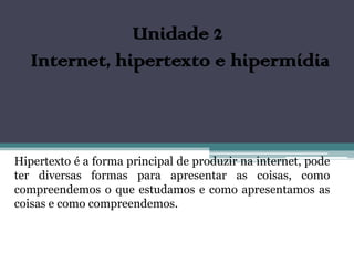 Unidade 2
   Internet, hipertexto e hipermídia



Hipertexto é a forma principal de produzir na internet, pode
ter diversas formas para apresentar as coisas, como
compreendemos o que estudamos e como apresentamos as
coisas e como compreendemos.
 