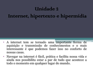 Unidade 2
   Internet, hipertexto e hipermídia



• A internet tem se tornado uma importante forma de
  aquisição e transmissão de conhecimentos e o mais
  interessante é que podemos fazer isso no conforto de
  nossas casas.
• Navegar na internet é fácil, prática e facilita nossa vida e
  ainda nos possibilita estar a par de tudo que acontece a
  todo o momento em qualquer lugar do mundo.
 
