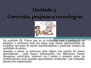 Unidade 3
   Currículo, projetos e tecnologias



Na unidade III, Vimos que ao se trabalhar com a pedagogia de
projetos o professor tem em mãos uma ótima oportunidade de
conciliar um tema de modo interdisciplinar e partindo sempre da
realidade do aluno.
Quando o aluno se interesse pelo objeto em estudo há maior
aprendizado , pois busca informações em diferentes fontes
(pesquisa, entrevista, internet etc.) sendo o próprio autor do
conhecimento, pois quando aprendemos realmente um conteúdo
jamais nos esquecemos.
 