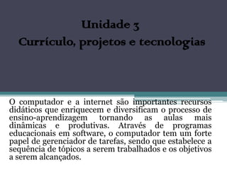 Unidade 3
  Currículo, projetos e tecnologias



O computador e a internet são importantes recursos
didáticos que enriquecem e diversificam o processo de
ensino-aprendizagem tornando as aulas mais
dinâmicas e produtivas. Através de programas
educacionais em software, o computador tem um forte
papel de gerenciador de tarefas, sendo que estabelece a
sequência de tópicos a serem trabalhados e os objetivos
a serem alcançados.
 