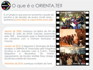 O queé o ORIENTA.TE?Galiza - 2008É um projecto que procura aumentar o poder de escolha e de decisão de jovens (16-24 anos) – queremos jovens felizes e capacitados para agir! Agosto de 2008: começou no Bairro do Fim do Mundo (S. João do Estoril, Cascais), promovido pela TESE - Associação para o Desenvolvimento em consórcio com a Câmara Municipal de Cascais. Janeiro de 2010: A freguesia S. Domingos de Rana recebeu o ORIENTA.TE, financiado pelo Programa Escolhas e em parceria com a C.M.C., Clube Desportivo e Recreativo "Os Vinhais", Agrupamento de Escolas Matilde Rosa Araújo e Escola Secundária IbnMucana. Setembro de 2010: começou no Bairro da Torre. S. Domingos de Rana - 20102010Cascais- 2010