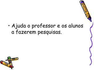 Ajuda o professor e os alunos a fazerem pesquisas. 