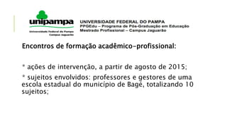 Encontros de formação acadêmico-profissional:
* ações de intervenção, a partir de agosto de 2015;
* sujeitos envolvidos: professores e gestores de uma
escola estadual do município de Bagé, totalizando 10
sujeitos;
 