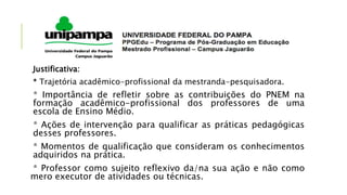 Justificativa:
* Trajetória acadêmico-profissional da mestranda-pesquisadora.
* Importância de refletir sobre as contribuições do PNEM na
formação acadêmico-profissional dos professores de uma
escola de Ensino Médio.
* Ações de intervenção para qualificar as práticas pedagógicas
desses professores.
* Momentos de qualificação que consideram os conhecimentos
adquiridos na prática.
* Professor como sujeito reflexivo da/na sua ação e não como
mero executor de atividades ou técnicas.
 