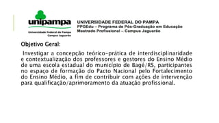 Objetivo Geral:
Investigar a concepção teórico-prática de interdisciplinaridade
e contextualização dos professores e gestores do Ensino Médio
de uma escola estadual do município de Bagé/RS, participantes
no espaço de formação do Pacto Nacional pelo Fortalecimento
do Ensino Médio, a fim de contribuir com ações de intervenção
para qualificação/aprimoramento da atuação profissional.
 