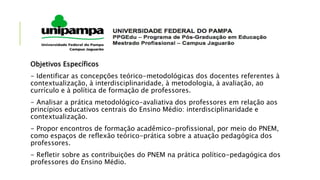 Objetivos Específicos
- Identificar as concepções teórico-metodológicas dos docentes referentes à
contextualização, à interdisciplinaridade, à metodologia, à avaliação, ao
currículo e à política de formação de professores.
- Analisar a prática metodológico-avaliativa dos professores em relação aos
princípios educativos centrais do Ensino Médio: interdisciplinaridade e
contextualização.
- Propor encontros de formação acadêmico-profissional, por meio do PNEM,
como espaços de reflexão teórico-prática sobre a atuação pedagógica dos
professores.
- Refletir sobre as contribuições do PNEM na prática político-pedagógica dos
professores do Ensino Médio.
 
