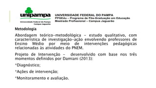 Metodologia
Abordagem teórico-metodológica - estudo qualitativo, com
característica de investigação-ação envolvendo professores de
Ensino Médio por meio de intervenções pedagógicas
relacionadas às atividades do PNEM.
Projeto de Intervenção - desenvolvido com base nos três
momentos definidos por Damiani (2013):
*Diagnóstico;
*Ações de intervenção;
*Monitoramento e avaliação.
 