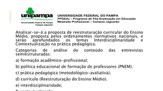 Analisar-se-á a proposta de reestruturação curricular do Ensino
Médio, proposta pelos ordenamentos normativos nacionais, e
serão aprofundados os temas Interdisciplinaridade e
Contextualização na prática pedagógica.
Categorias de análise do conteúdo das entrevistas
semiestruturadas:
a) formação acadêmico-profissional;
b) política educacional de formação de professores (PNEM);
c) prática pedagógica (metodológico-avaliativa);
d) currículo (Reestruturação do Ensino Médio);
e) interdisciplinaridade;
 
