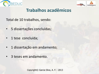 Trabalhos acadêmicos
Total de 10 trabalhos, sendo:
• 5 dissertações concluídas;
• 1 tese concluída;
• 1 dissertação em andamento;
• 3 teses em andamento.
Copyright© Garcia Silva, A. F. - 2013
 