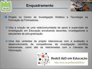 Enquadramento Projeto no Centro de Investigação Didática e Tecnologia na Formação de Formadores. Visa a criação de uma rede/comunidade de apoio à supervisão da investigação em Educação envolvendo docentes, investigadores e estudantes de pós-graduação. Uma das vertentes do projeto relaciona-se com a avaliação e desenvolvimento de competências de investigação científica transversais, como são as relacionadas com a Literacia de Informação. http://cms.ua.pt/RedeSIDEdu/ 