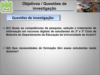 Objetivos / Questões de investigação Q1) Quais as competências de pesquisa, seleção e tratamento de informação em recursos digitais de estudantes do 2º e 3º Ciclo de Bolonha do Departamento de Educação da Universidade de Aveiro? Q2) Que necessidades de formação têm esses estudantes neste domínio? Questões de investigação: 