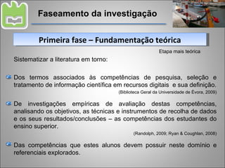 Faseamento da investigação Primeira fase – Fundamentação teórica Etapa mais teórica Sistematizar a literatura em torno: Dos termos associados às competências de pesquisa, seleção e tratamento de informação científica em recursos digitais  e sua definição. (Biblioteca Geral da Universidade de Évora, 2009) De investigações empíricas de avaliação destas competências, analisando os objetivos, as técnicas e instrumentos de recolha de dados e os seus resultados/conclusões – as competências dos estudantes do ensino superior. (Randolph, 2009; Ryan & Coughlan, 2008) Das competências que estes alunos devem possuir neste domínio e referenciais explorados. 